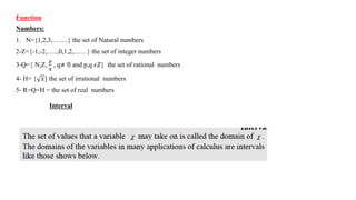 Function
Numbers:
1. N={1,2,3,…….} the set of Natural numbers
2-Z={-1,-2,…..,0,1,2,……} the set of integer numbers
3-Q={ N,Z,
𝑝
𝑞
, q≠ 0 and p,q 𝜖𝑍} the set of rational numbers
4- H= { 𝑥} the set of irrational numbers
5- R=Q+H = the set of real numbers
Interval
 