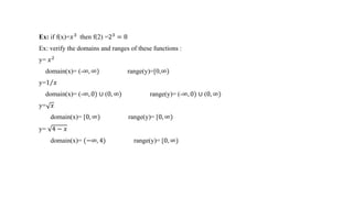 Ex: if f(x)=𝑥3
then f(2) =23
= 8
Ex: verify the domains and ranges of these functions :
y= 𝑥2
domain(x)= (-∞, ∞) range(y)=[0,∞)
y=1 𝑥
domain(x)= (-∞, 0) ∪ (0, ∞) range(y)= (-∞, 0) ∪ (0, ∞)
y= 𝑥
domain(x)= [0, ∞) range(y)= [0, ∞)
y= 4 − 𝑥
domain(x)= (−∞, 4) range(y)= [0, ∞)
 