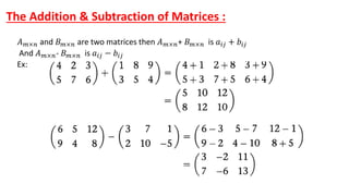 The Addition & Subtraction of Matrices :
𝐴𝑚×𝑛 and 𝐵𝑚×𝑛 are two matrices then 𝐴𝑚×𝑛+ 𝐵𝑚×𝑛 is 𝑎𝑖𝑗 + 𝑏𝑖𝑗
And 𝐴𝑚×𝑛- 𝐵𝑚×𝑛 is 𝑎𝑖𝑗 − 𝑏𝑖𝑗
Ex:
 