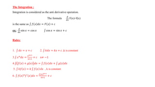 The Integration :
Integration is considered as the anti derivative operation.
The formula
𝑑
𝑑𝑥
F(x)=f(x)
is the same as 𝑓 𝑥 𝑑𝑥 = 𝐹 𝑥 + 𝑐
ex:
𝑑
𝑑𝑥
sin 𝑥 = cos 𝑥 cos 𝑥 = sin 𝑥 + 𝑐
Rules:
1. 𝑑𝑥 = 𝑥 + 𝑐 2. 𝑘𝑑𝑥 = 𝑘𝑥 + 𝑐 ,k is constant
3. 𝑥𝑛
𝑑𝑥 =
𝑥𝑛+1
𝑛+1
+ 𝑐 n≠ −1
4. 𝑓 𝑥 + 𝑔 𝑥 𝑑𝑥 = 𝑓 𝑥 𝑑𝑥 + 𝑔 𝑥 𝑑𝑥
5. 𝑘𝑓 𝑥 = 𝑘 𝑓 𝑥 𝑑𝑥 , k is constant
6. 𝑓 𝑥 𝑛
𝑓′
(𝑥)𝑑𝑥 =
𝑓(𝑥)𝑛+1
𝑛+1
+ 𝑐
 