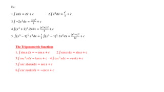 Ex:
1. 2𝑑𝑥 = 2𝑥 + 𝑐 2. 𝑥3
𝑑𝑥 =
𝑥4
4
+ 𝑐
3. −2𝑥2
𝑑𝑥 =
−2𝑥3
3
+ 𝑐
4. (𝑥2 + 2)2. 2𝑥𝑑𝑥 =
(𝑥2+2)3
3
+ 𝑐
5. (𝑥3 − 1)3. 𝑥2𝑑𝑥 =
1
3
(𝑥3 − 1)3. 3𝑥2𝑑𝑥 =
(𝑥3−1)4
12
+ 𝑐
The Trigonometric functions
1. sin 𝑥 𝑑𝑥 = − cos 𝑥 + 𝑐 2. cos 𝑥 𝑑𝑥 = sin 𝑥 + 𝑐
3. 𝑠𝑒𝑐2𝑥𝑑𝑥 = tan 𝑥 + 𝑐 4. 𝑐𝑠𝑐2𝑥𝑑𝑥 = −𝑐𝑜𝑡𝑥 + 𝑐
5. 𝑠𝑒𝑐 𝑥𝑡𝑎𝑛𝑥𝑑𝑥 = sec 𝑥 + 𝑐
6. 𝑐𝑠𝑐 𝑥𝑐𝑜𝑡𝑥𝑑𝑥 = −csc 𝑥 + 𝑐
 