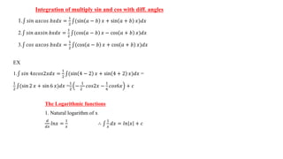 Integration of multiply sin and cos with diff. angles
1. 𝑠𝑖𝑛 𝑎𝑥𝑐𝑜𝑠 𝑏𝑥𝑑𝑥 =
1
2
(sin 𝑎 − 𝑏 𝑥 + sin 𝑎 + 𝑏 𝑥)𝑑𝑥
2. 𝑠𝑖𝑛 𝑎𝑥𝑠𝑖𝑛 𝑏𝑥𝑑𝑥 =
1
2
(cos 𝑎 − 𝑏 𝑥 − cos 𝑎 + 𝑏 𝑥)𝑑𝑥
3. 𝑐𝑜𝑠 𝑎𝑥𝑐𝑜𝑠 𝑏𝑥𝑑𝑥 =
1
2
(cos 𝑎 − 𝑏 𝑥 + cos 𝑎 + 𝑏 𝑥)𝑑𝑥
EX
1. 𝑠𝑖𝑛 4𝑥𝑐𝑜𝑠2𝑥𝑑𝑥 =
1
2
(sin 4 − 2 𝑥 + sin 4 + 2 𝑥)𝑑𝑥 =
1
2
(sin 2 𝑥 + sin 6 𝑥)𝑑𝑥 =
1
2
−
1
2
𝑐𝑜𝑠2𝑥 −
1
6
𝑐𝑜𝑠6𝑥 + 𝑐
The Logarithmic functions
1. Natural logarithm of x
𝑑
𝑑𝑥
𝑙𝑛𝑥 =
1
𝑥
∴
1
𝑥
𝑑𝑥 = 𝑙𝑛 𝑥 + 𝑐
 