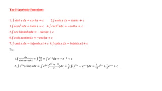 The Hyperbolic Functions
1. sinℎ 𝑥 𝑑𝑥 = cos ℎ𝑥 + 𝑐 2. cosh 𝑥 𝑑𝑥 = sin ℎ𝑥 + 𝑐
3. 𝑠𝑒𝑐ℎ2𝑥𝑑𝑥 = tanh 𝑥 + 𝑐 4. 𝑐𝑠𝑐ℎ2𝑥𝑑𝑥 = −𝑐𝑜𝑡ℎ𝑥 + 𝑐
5. 𝑠𝑒𝑐 ℎ𝑥𝑡𝑎𝑛ℎ𝑥𝑑𝑥 = − sec ℎ𝑥 + 𝑐
6. 𝑐𝑠𝑐ℎ 𝑥𝑐𝑜𝑡ℎ𝑥𝑑𝑥 = −csc ℎ𝑥 + 𝑐
7. tanh 𝑥 𝑑𝑥 = 𝑙𝑛 cosh 𝑥 + 𝑐 8. coth 𝑥 𝑑𝑥 = 𝑙𝑛 sinh 𝑥 + 𝑐
Ex:
1.
𝑑𝑥
𝑠𝑖𝑛ℎ𝑥+𝑐𝑜𝑠ℎ𝑥
=
𝑑𝑥
𝑒𝑥 = 𝑒−𝑥𝑑𝑥 = −𝑒−𝑥 + 𝑐
2. 𝑒2𝑥
𝑠𝑖𝑛ℎ3𝑥𝑑𝑥 = 𝑒2𝑥
(
𝑒3𝑥−𝑒−3𝑥
2
)𝑑𝑥 =
1
2
( 𝑒5𝑥
− 𝑒−𝑥
𝑑𝑥 =
1
10
𝑒5𝑥
+
1
2
𝑒−𝑥
+ 𝑐
 