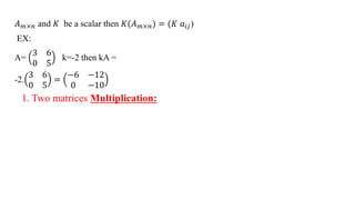 𝐴𝑚×𝑛 and 𝐾 be a scalar then 𝐾(𝐴𝑚×𝑛) = (𝐾 𝑎𝑖𝑗)
EX:
A=
3 6
0 5
k=-2 then kA =
-2.
3 6
0 5
=
−6 −12
0 −10
1. Two matrices Multiplication:
 