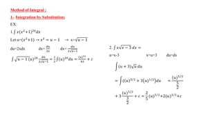 Method of Integral :
1-. Integration by Substitution:
EX:
1. 𝑥(𝑥2
+1)20
𝑑𝑥
Let u=(𝑥2
+1) → 𝑥2
= 𝑢 − 1 → x= 𝑢 − 1
du=2xdx dx=
𝑑𝑢
2𝑥
dx=
𝑑𝑢
2 𝑢−1
𝑢 − 1 (𝑢)20 𝑑𝑢
2 𝑢−1
=
1
2
(𝑢)20
𝑑𝑢 =
(𝑢)21
42
+ 𝑐
2. 𝑥 𝑥 − 3 𝑑𝑥 =
u=x-3 x=u+3 du=dx
(𝑢 + 3) 𝑢 𝑑𝑢
= ( 𝑢 3 2 + 3 𝑢)1 2 𝑑𝑢 =
(𝑢)5 2
5
2
+ 3
(𝑢)3 2
3
2
+ 𝑐 =
2
5
(𝑢)5 2+2(𝑢)3 2+𝑐
 