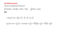 The Definite Integral :
Theorem: (Fundamental Theorem I):
𝑎
𝑏
𝑓 𝑥 𝑑𝑥 = 𝐹 𝑥 ]𝑎
𝑏 = 𝐹 𝑏 − 𝐹 𝑎 ,
𝑑
𝑑𝑥
𝐹 𝑥 = 𝑓(𝑥)
EX:
1. Find 2
3
𝑥2
𝑑𝑥 =
𝑥3
3
]2
3
=
33
3
−
23
3
=
27
3
−
8
3
=
19
3
2. 0
𝜋
sin2 𝑥 𝑑𝑥 = 0
𝜋 1
2
(1 − cos 2𝑥)𝑑𝑥 =
1
2
𝑥 −
sin 2𝑥
2
]0
𝜋
=
1
2
𝜋 −
sin 2𝜋
2
−
1
2
0
 