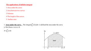The applications of definite integral
1-Area under the curve
2.Area between two curves
3.Volumes
4 The length of the curves
5. Surface area
1. Area under the curve The integral 𝑎
𝑏
𝑓 𝑥 𝑑𝑥 is defined the area under the curve
y=f(x) from x=a to x=b
A= 𝑎
𝑏
𝑦 𝑑𝑥
 