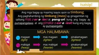 Ang mga bagay ay maaring iaayos ayon sa .
Ang paghahambing ng ay ginagamitan ng
salitang mas (-er o -ier) at pang-uri kung ang bagay ay
pumapangalawa at ang pinaka-(-est o -iest) kung ang bagay
ay pumapangatlo.
MGA HALIMBAWA:
magaan mas magaan pinakamagaan
(light) (lighter) (lightest)
mabigat mas mabigat pinakamabigat
(heavy) (heavier) (heaviest)
 
