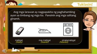 Ang mga larawan ay nagpapakita ng paghahambing
ayon sa timbang ng mga ito. Pansinin ang mga salitang
ginamit.
mabigat mas mabigat pinakamabigat
(heavy) (heavier) (heaviest)
 