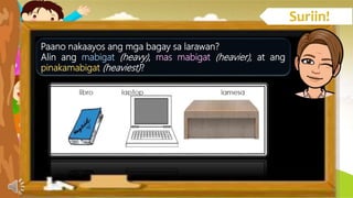Paano nakaayos ang mga bagay sa larawan?
Alin ang mabigat (heavy), mas mabigat (heavier), at ang
pinakamabigat (heaviest)?
 
