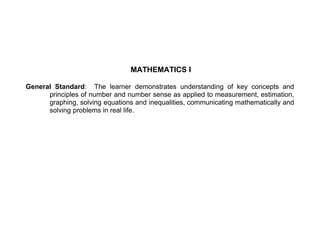 MATHEMATICS I 
General Standard: The learner demonstrates understanding of key concepts and 
principles of number and number sense as applied to measurement, estimation, 
graphing, solving equations and inequalities, communicating mathematically and 
solving problems in real life. 
 