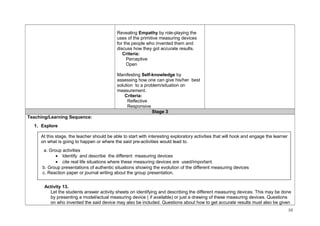 Revealing Empathy by role-playing the 
uses of the primitive measuring devices 
for the people who invented them and 
discuss how they got accurate results. 
Criteria: 
Perceptive 
Open 
Manifesting Self-knowledge by 
assessing how one can give his/her best 
solution to a problem/situation on 
measurement. 
Criteria: 
Reflective 
Responsive 
Stage 3 
Teaching/Learning Sequence: 
1. Explore 
At this stage, the teacher should be able to start with interesting exploratory activities that will hook and engage the learner 
on what is going to happen or where the said pre-activities would lead to. 
a. Group activities 
· Identify and describe the different measuring devices 
· cite real life situations where these measuring devices are used/important. 
b. Group presentations of authentic situations showing the evolution of the different measuring devices 
c. Reaction paper or journal writing about the group presentation. 
Activity 13. 
Let the students answer activity sheets on identifying and describing the different measuring devices. This may be done 
by presenting a model/actual measuring device ( if available) or just a drawing of these measuring devices. Questions 
on who invented the said device may also be included. Questions about how to get accurate results must also be given 
10 
 