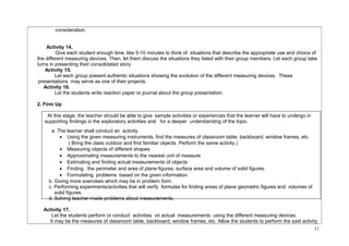 consideration. 
Activity 14. 
Give each student enough time, like 5-10 minutes to think of situations that describe the appropriate use and choice of 
the different measuring devices. Then, let them discuss the situations they listed with their group members. Let each group take 
turns in presenting their consolidated story. 
Activity 15. 
Let each group present authentic situations showing the evolution of the different measuring devices. These 
presentations may serve as one of their projects. 
Activity 16. 
Let the students write reaction paper or journal about the group presentation. 
2. Firm Up 
At this stage, the teacher should be able to give sample activities or experiences that the learner will have to undergo in 
supporting findings in the exploratory activities and for a deeper understanding of the topic. 
a. The learner shall conduct an activity 
· Using the given measuring instruments, find the measures of classroom table, backboard, window frames, etc. 
( Bring the class outdoor and find familiar objects. Perform the same activity.) 
· Measuring objects of different shapes. 
· Approximating measurements to the nearest unit of measure. 
· Estimating and finding actual measurements of objects 
· Finding the perimeter and area of plane figures; surface area and volume of solid figures. 
· Formulating problems based on the given information. 
b. Giving more exercises which may be in problem form. 
c. Performing experiments/activities that will verify formulas for finding areas of plane geometric figures and volumes of 
solid figures. 
d. Solving teacher-made problems about measurements. 
Activity 17. 
Let the students perform or conduct activities on actual measurements using the different measuring devices. 
It may be the measures of classroom table, backboard, window frames, etc. Allow the students to perform the said activity 
11 
 