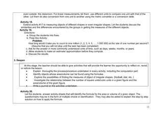 even outside the classroom. For linear measurements, let them use different units to compare one unit with that of the 
other. Let them do also conversion from one unit to another using the metric converter or a conversion table. 
Activity 18. 
Extend activity #17 to measuring objects of different shapes or even irregular shapes. Let the students discuss the 
similarities and the differences encountered by the groups in getting the measures of the different objects. 
Activity 19. 
Directions: 
a. Group the students into fives. 
b. Pose this Activity: 
Problem: 
How long would it take you to count to one million (1, 2, 3, 4, 5, …, 1 000 000) at the rate of one number per second? 
(Assume that you will not stop until the task has been completed) 
c. Ask for the answer in more commonly understood units of time, such as days, weeks, months, or years. 
d. Allow students to make an estimate/ approximation before they compute. 
e. Discuss the results. 
3. Deepen 
At this stage, the teacher should be able to give activities that will provide the learner the opportunity to reflect on, revisit, 
or rethink the lesson. 
· Explain thoroughly the process/procedure undertaken in every activity, including the computation part. 
· Identify objects whose area/volume can be found using the formulas. 
· Explore the possibilities of finding the measures of object of irregular shapes. (football, star, etc. ) 
· Investigate the relationship between the number of square units/cubic units in a given figure and the 
area/volume of the given figure. 
· Write a journal on the activities undertaken. 
Activity 20. 
Let the students answer activity sheets that will identify the formula for the area or volume of a given object. The 
questionnaire may be in the form of multiple choice or identification. They may also be asked to explain the step by step 
solution on how to apply the formula. 
12 
 