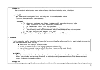 Activity 21. 
Let the students write reaction paper or journal about the different activities being undertaken. 
Activity 22. 
Ask the students to bring a box full of ping-pong balls to solve the problem below. 
Group the students into four members each. 
Problem: 
A. For a classroom of average size, do you think we could fit one million ping-pong balls? 
1. List the assumptions you make in estimating your answer. 
2. Find the volume of the box full of ping-pong balls. 
3. Use a tape measure and approximate the volume of the classroom. 
4. Compare the volume of the classroom with the volume of the box full of ping-pong balls. 
5. How many ping-pong balls are there in the box? 
B. Do you think one million ping-pong balls could fit into the room? Explain. 
4. Transfer 
At this stage, the teacher should be able to give the learner activities that will provide him the opportunity to demonstrate 
his /her understanding of the topic by: 
· formulating and solving a situation/problem. 
· writing a report on what he/she has learned about measurement. 
· Improvising measuring instruments for finding linear measures of physical objects. 
· creating miniature models of your dream house. 
Activity 23. 
Group the students into four or five depending on the number of students per class. Each group will then select its 
leader. The group will decide on the problem to be presented making use measurements. They will visualize and 
present the solution to the said problem. 
Activity 24. 
Give each group enough time to construct scale models of either houses, toys, bridges, etc. depending on its problem 
13 
 
