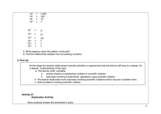 103 = 1 000 
102 = 100 
101 = 10 
100 = 1 
1 
10-1 = 10 
1 
10-2 = 100 
1 
10-3 = 1000 
10-4 = ? 
10-5 = ? 
10-6 = ? 
5. What happens when the pattern continues? 
6. Find the relationship between the succeeding numbers. 
2. Firm Up 
At this stage the teacher shall present sample activities or experiences that the learner will have to undergo for 
a deeper understanding of the topic. 
a. The learner shall complete 
· activity sheets on expressing numbers in scientific notation 
· exercises involving fundamental operations using scientific notation. 
b. The learner shall solve more exercises involving scientific notations which may be in problem form. 
c. Solve problems involving scientific notation. 
Activity 27. 
Exploration Activity: 
Have students answer the worksheet in pairs. 
17 
 
