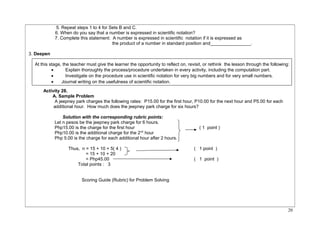 5. Repeat steps 1 to 4 for Sets B and C. 
6. When do you say that a number is expressed in scientific notation? 
7. Complete this statement: A number is expressed in scientific notation if it is expressed as 
the product of a number in standard position and________________. 
3. Deepen 
At this stage, the teacher must give the learner the opportunity to reflect on, revisit, or rethink the lesson through the following: 
· Explain thoroughly the process/procedure undertaken in every activity, including the computation part. 
· Investigate on the procedure use in scientific notation for very big numbers and for very small numbers. 
· Journal writing on the usefulness of scientific notation. 
Activity 28. 
A. Sample Problem 
A jeepney park charges the following rates: P15.00 for the first hour, P10.00 for the next hour and P5.00 for each 
additional hour. How much does the jeepney park charge for six hours? 
Solution with the corresponding rubric points: 
Let n pesos be the jeepney park charge for 6 hours. 
Php15.00 is the charge for the first hour ( 1 point ) 
Php10.00 is the additional charge for the 2nd hour 
Php 5.00 is the charge for each additional hour after 2 hours. 
Thus, n = 15 + 10 + 5( 4 ) ( 1 point ) 
= 15 + 10 + 20 
= Php45.00 ( 1 point ) 
Total points : 3 
Scoring Guide (Rubric) for Problem Solving 
20 
 