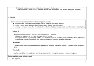 4. Biologists use the micrometer or the micron to measure short lengths. 
One micrometer is equal to 0.001 millimeter. If a cell is 47 micrometers long, what is its length in millimeter? 
4. Transfer 
Let the learner demonstrate his/her understanding of the topic by: 
· formulating and solving a situation/problem that will make use of scientific notation. 
· writing a report about the advantages/disadvantages of using scientific notation. 
· creating a miniature model , like the solar system indicating the distances(express in scientific notation) of each planet. 
Activity 29. 
Prepare contest questions. It may be a team competition of 4 members. 
Classify the questions as 15 – sec; 30 – sec; and 1- minute. 
Each question must be given orally with the equivalent time allotment. Give the points as 2 for the 15 sec, 3 for 30 sec, 
and 5 for the 1 minute, respectively. The first 3 highest scorers must be3 declared as winners. 
Activity 30. 
Let the students create a model solar system. Express the distances in scientific notation. Let them do this project by 
group. 
Activity 31. 
Another project that they could make is to design a game. Give them guide questions in making the game. 
Resources (Web sites, Software, etc.) 
See Appendix 
22 
 