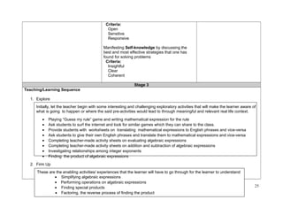 Criteria: 
Open 
Sensitive 
Responsive 
Manifesting Self-knowledge by discussing the 
best and most effective strategies that one has 
found for solving problems 
Criteria: 
Insightful 
Clear 
Coherent 
Stage 3 
Teaching/Learning Sequence 
1. Explore 
Initially, let the teacher begin with some interesting and challenging exploratory activities that will make the learner aware of 
what is going to happen or where the said pre-activities would lead to through meaningful and relevant real life context. 
· Playing “Guess my rule” game and writing mathematical expression for the rule 
· Ask students to surf the internet and look for similar games which they can share to the class. 
· Provide students with worksheets on translating mathematical expressions to English phrases and vice-versa 
· Ask students to give their own English phrases and translate them to mathematical expressions and vice-versa 
· Completing teacher-made activity sheets on evaluating algebraic expressions 
· Completing teacher-made activity sheets on addition and subtraction of algebraic expressions 
· Investigating relationships among integer exponents 
· Finding the product of algebraic expressions 
. 
2. Firm Up 
25 
These are the enabling activities/ experiences that the learner will have to go through for the learner to understand 
· Simplifying algebraic expressions 
· Performing operations on algebraic expressions 
· Finding special products 
· Factoring, the reverse process of finding the product 
 