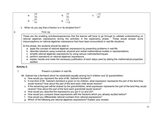 24 b. 56 
a. 36 
-32 
35 c. 48 
-45 e. 18 
d. 54 
12 
- 
6. When do you say that a fraction is in its simplest form? 
2. Firm Up 
Activity 2: 
1. Present a problem in real life. 
Mr. Gabriel has a farmland which he subdivided equally among his 6 children and 22 grandchildren. 
a. How would you represent the area of Mr. Gabriel’s farmland? 
b. If one-third of Mr. Gabriel’s farmland is given to his children, what expression represents the part of the land they 
would receive? How about the part of the land each child would receive? 
c. If the remaining part will be shared by the grandchildren, what expression represents the part of the land they would 
receive? How about the part of the land each grandchild would receive? 
d. How would you describe the expressions you got in (c) and (d)? 
e. How would you compare these expressions with the fractions which you already studied before? 
f. How would you differentiate rational numbers from rational expressions? 
g. Which of the following are rational algebraic expressions? Explain your answer. 
35 
These are the enabling activities/experiences that the learner will have to go through to validate understanding on 
rational algebraic expressions during the activities in the exploratory phase. These would answer some 
misconceptions on rational algebraic expressions that have been encountered in real life situations. 
At this phase, the students should be able to: 
a. apply the concept of rational algebraic expressions by presenting problems in real life. 
b. describe solutions using numerical, physical and verbal mathematical models or representations. 
c. simplify rational algebraic expressions by using various methods/techniques. 
d. perform operations on rational algebraic expressions. 
e. explain results and make the necessary justification of each steps used by stating the mathematical properties 
applied. 
 