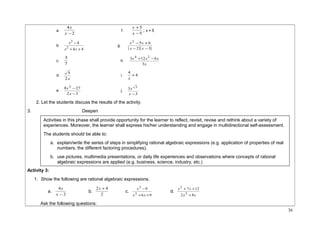 x f. 5 
4 
x - 
a. 2 
x ; x = 5 
+ 
x 
5 
- 
b. 
x 4 
g. ( 2 )( 3 
) 4 4 
2 
2 
- 
+ + 
x x 
2 5 6 
- - 
x x 
- + 
x x 
3 h. 
c. 7 
3 4 +12 2 -6 
x x x 
x 
3 
d. 
5 i. 4 +4 
2x 
x 
e. 
8 3 27 
x j. 
- 
x 
- 
2 3 
3 3 
x - 
3 
x 
2. Let the students discuss the results of the activity. 
3. Deepen 
Activity 3: 
1. Show the following are rational algebraic expressions. 
x b. 2 
4 
x - 
a. 2 
2x + 4 c. 
x 9 
d. 
6 9 
2 
2 
- 
+ + 
x x 
x x 
2 8 
+ + 
7 12 
2 
x x 
2 
+ 
Ask the following questions: 
36 
Activities in this phase shall provide opportunity for the learner to reflect, revisit, revise and rethink about a variety of 
experiences. Moreover, the learner shall express his/her understanding and engage in multidirectional self-assessment. 
The students should be able to: 
a. explain/write the series of steps in simplifying rational algebraic expressions (e.g. application of properties of real 
numbers, the different factoring procedures). 
b. use pictures, multimedia presentations, or daily life experiences and observations where concepts of rational 
algebraic expressions are applied (e.g. business, science, industry, etc.) 
 
