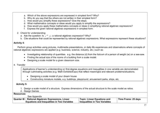 a. Which of the above expressions are expressed in simplest form? Why? 
b. Why do you say that the others are not written in their simplest form? 
c. How would you simplify these expressions? Give the steps. 
d. What mathematics concepts or ideas would you apply to simplify the expressions? 
e. How would you apply these mathematics concepts or ideas in simplifying rational algebraic expressions? 
f. Express the given rational algebraic expressions in simplest form. 
2. Check for understanding: 
a. Ask the question: Is x-2 +1 a rational algebraic expression? Why? 
b. Cite situations that could be represented by rational algebraic expressions. What expressions represent these situations? 
Activity 4: 
Perform group activities using pictures, multimedia presentations, or daily life experiences and observations where concepts of 
rational algebraic expressions are applied (e.g. business, science, industry, etc.) such as: 
· Investigating relationship of quantities. e.g. the distance (d) from the fulcrum of a person of weight (w) on a see-saw. 
· Finding the actual size of the rooms of a building from a scale model. 
· Designing a scale model for a given classroom size. 
4. Transfer 
Activity 5: 
1. Design a scale model of a structure. Express dimensions of the actual structure to the scale model as ratios. 
2. Design Games 
Resources: 
See Appendix 
Quarter III : Rational Algebraic Expressions, Linear 
Equations and Inequalities in Two Variables 
Topic: Linear Equations and 
Inequalities in Two Variables 
Time Frame: 25 days 
37 
Applications of learner’s understanding on first-degree equations and inequalities in one variable are demonstrated 
through culminating activities (e.g. Math Exhibits/Expo) that reflect meaningful and relevant problems/situations. 
· Designing a scale model of your dream house 
· Constructing miniature models, e.g. buildings, playground, amusement parks, ships, etc. 
 