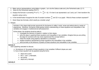 b. Make various representations using tables or graphs. Let x be the Celsius scale and y the Fahrenheit scale. (C, F) 
c. Solve for the Fahrenheit reading of 40 0C. 
d. Analyze the formula in converting 0F to 0C, F = 5 
9 C + 32. If in item b we represented x as C and y as F, then transform the 
equation using x and y. 
9 and 32 in our graph. What do these numbers represent? 
e. In the transformation recognize the role of constant numbers 5 
f. Given these two formulas, which would you consider using? 
3. Deepen 
Activity 5: 
Use a graphing calculator to discuss: 
a. the behavior of the graphs of linear equations in two variables if different slopes are used 
b. how a linear equation can be graphed using the forms: 
· slope and a point. 
· the x – and - y intercepts. 
· two points. 
· slope and y intercept. 
Activity 6: 
43 
Activities in this stage shall provide opportunity for the learner to reflect, revisit, revise and rethink about a variety of 
experiences. Moreover, the learner shall express his/her understanding on linear equations and inequalities in two 
variables and engage in multidirectional self-assessment. 
At this phase, the students should be able to: 
· investigate the behavior of graphs in relation to their slopes. 
· write the steps in graphing linear equations and inequalities in two variables. (Imagine that you are writing 
the steps for someone who has never experienced this concept before.) 
· check the results using graphics calculators or computers. 
· analyze situations represented by linear equations and inequalities in two variables. 
· write journals on the behavior of graphs of linear equations and inequalities in two variables. 
 