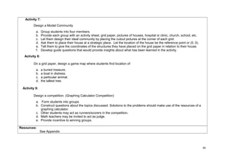 Activity 7: 
Design a Model Community 
a. Group students into four members. 
b. Provide each group with an activity sheet, grid paper, pictures of houses, hospital or clinic, church, school, etc. 
c. Let them design their ideal community by placing the cutout pictures at the corner of each grid. 
d. Ask them to place their house at a strategic place. Let the location of the house be the reference point or (0, 0). 
e. Tell them to give the coordinates of the structures they have placed on the grid paper in relation to their house. 
f. Develop guide questions that would provide insights about what has been learned in the activity. 
Activity 8: 
On a grid paper, design a game map where students find location of: 
a. a buried treasure. 
b. a boat in distress. 
c. a particular animal. 
d. the tallest tree. 
Activity 9: 
Design a competition. (Graphing Calculator Competition) 
a. Form students into groups 
b. Construct questions about the topics discussed. Solutions to the problems should make use of the resources of a 
graphing calculator. 
c. Other students may act as runners/scorers in the competition. 
d. Math teachers may be invited to act as judge. 
e. Provide incentive to winning groups. 
Resources: 
See Appendix 
46 
 