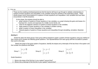 2. Firm Up 
Activity 2: 
Divide the class into three groups. Each group will be assigned to graph a system of linear equations using any method of 
their choice and to answer the following guide questions. Two representatives from each group will then be asked to present 
their work to the class. 
Sketch the graph of the given system of equations. Identify the slopes and y-intercepts of the two lines in the system and 
then answer the questions that follow. 
Group 1: 
î í ì 
x y 
+ = 
- = 
10 
6 
x y 
Group 2: 
î í ì 
x y 
- = - 
- = 
3 
1 
x y 
Group 3: 
î í ì 
x y 
+ = 
3 
3 x + 3 y 
= 
9 
Guide Questions: 
1. What is the slope of the first line in your system? second line? 
2. What is the y-intercept of the first line in your system? second line? 
50 
These are the enabling activities/experiences that the learner will have to go through to validate understanding on 
systems of linear equations and inequalities in two variables during the activities in the exploratory phase. These 
would answer some misconceptions on systems of linear equations and inequalities in two variables that have been 
encountered in real life situations. 
At this phase, the students should be able to: 
· graph solution of systems of linear equations in two variables, e.g. graph showing the gains and losses of a 
business firm, income and expenses of a middle income family, etc. 
· solve for the algebraic solutions of systems of linear equations in two variables. 
· apply systems of linear equations in two variables in problem solving. 
· graph a system of linear inequalities in two variables. 
· interpret graphs of systems of linear equations and inequalities through storytelling, simulation, flowchart, 
etc. 
 