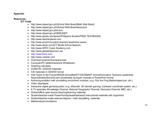 Appendix 
Resources : 
ICT Tools 
· http://www.deped.gov.ph/iSchool Web Board/Math Web Board 
· http://www.deped.gov.ph/iSchool Web Board/skoool.ph 
· http://www.deped.gov.ph/e-turo 
· http://www.deped.gov.ph/BSE/iDEP 
· http://www.pjoedu.wordpress/Philippine Studies/FREE TEXTBOOKS 
· http://www.teacherplanet.com 
· http://www.pil.ph/innovative teachers leadership award 
· http://www.alcob.com/ICT Model School Network 
· http://www.APEC Cyber Academy.com 
· http://www.globalclassroom.net 
· http://www.think.com 
· http://www.rubistar.com 
· Overhead projector/transparencies 
· Computer/PC tablet/Interactive Whiteboard 
· Graphing calculator 
· CONSTEL CD/DVD materials 
· CAI materials in CD/DVD format 
· Intel Teach to the Future/ASEAN SchoolNet/FIT-ED/SMART School/Innovative Teachers Leadership 
Award/sKwela/iSchool/Learn.ph/eskwela ng bayan modules in PowerPoint format 
· Authoring-enabled math storytelling enrichment modules ( e.g. Fibo the Frog Mathemajess’yan, etc.) 
· Video clips/tapes 
· Interactive digital games/puzzles ( e.g. eDamath, 3D damath gaming, Cartesian coordinate system, etc.) 
· E-TV episodes (Knowledge Channel, National Geographic Channel, Discovery Channel, BBC, etc.) 
· Online/offline open-source teaching/learning materials 
· Student/teacher-made PowerPoint/spreadsheet/word instructional materials with Hyperlinks 
· Student/teacher-made webcam/digicam math storytelling materials 
· Mathematical simulations 
54 
 