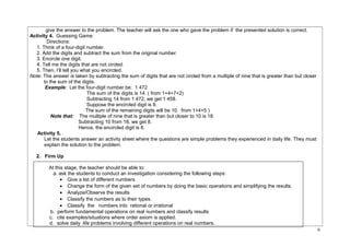 give the answer to the problem. The teacher will ask the one who gave the problem if the presented solution is correct. 
Activity 4. Guessing Game: 
Directions: 
1. Think of a four-digit number. 
2. Add the digits and subtract the sum from the original number. 
3. Encircle one digit. 
4. Tell me the digits that are not circled. 
5. Then, I’ll tell you what you encircled. 
Note: The answer is taken by subtracting the sum of digits that are not circled from a multiple of nine that is greater than but closer 
to the sum of the digits. 
Example: Let the four-digit number be: 1 472 
The sum of the digits is 14. ( from 1+4+7+2) 
Subtracting 14 from 1 472, we get 1 458. 
Suppose the encircled digit is 8. 
The sum of the remaining digits will be 10. from 1+4+5 ) 
Note that: The multiple of nine that is greater than but closer to 10 is 18. 
Subtracting 10 from 18, we get 8. 
Hence, the encircled digit is 8. 
Activity 5. 
Let the students answer an activity sheet where the questions are simple problems they experienced in daily life. They must 
explain the solution to the problem. 
2. Firm Up 
At this stage, the teacher should be able to: 
a. ask the students to conduct an investigation considering the following steps: 
· Give a list of different numbers 
· Change the form of the given set of numbers by doing the basic operations and simplifying the results. 
· Analyze/Observe the results 
· Classify the numbers as to their types. 
· Classify the numbers into rational or irrational 
b. perform fundamental operations on real numbers and classify results 
c. cite examples/situations where order axiom is applied. 
d. solve daily life problems involving different operations on real numbers. 
6 
 