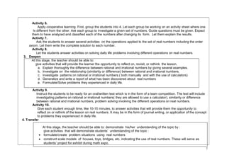 Activity 6. 
Apply cooperative learning. First, group the students into 4. Let each group be working on an activity sheet where one 
Is different from the other. Ask each group to investigate a given set of numbers. Guide questions must be given. Expect 
them to have analyzed and classified each of the numbers after changing its form. Let them explain the results. 
Activity 7. 
Ask the students to answer several activities on the operations applied to the set of real numbers including the order 
axiom. Let them write the complete solution to each number. 
Activity 8. 
Let the students answer activities on solving daily life problems involving different operations on real numbers. 
3. Deepen 
At this stage, the teacher should be able to: 
give activities that will provide the learner the opportunity to reflect on, revisit, or rethink the lesson. 
a. Explain thoroughly the difference between rational and irrational numbers by giving several examples. 
b. Investigate on the relationship (similarity or difference) between rational and irrational numbers. 
c. Investigate patterns on rational or irrational numbers.( both manually and with the use of calculators) 
d. Generalize and write a report of what has been discovered about real numbers 
e. Formulate/Solve problems they experienced in daily life. 
Activity 9. 
Instruct the students to be ready for an oral/written test which is in the form of a team competition. The test will include 
investigating patterns on rational or irrational numbers( they are allowed to use a calculator), similarity or difference 
between rational and irrational numbers, problem solving involving the different operations on real numbers. 
Activity 10. 
Give each student enough time, like 10-15 minutes, to answer activities that will provide them the opportunity to 
reflect on or rethink of the lesson on real numbers. It may be in the form of journal writing, or application of the concept 
to problems they experienced in daily life. 
4. Transfer 
At this stage, the teacher should be able to: demonstrate his/her understanding of the topic by : 
give activities that will demonstrate students’ understanding of the topic : 
· formulate/create problem situations using real numbers 
· construct scale models of houses, toys, bridges, etc. indicating the use of real numbers. These will serve as 
students’ project for exhibit during math expo. 
7 
 