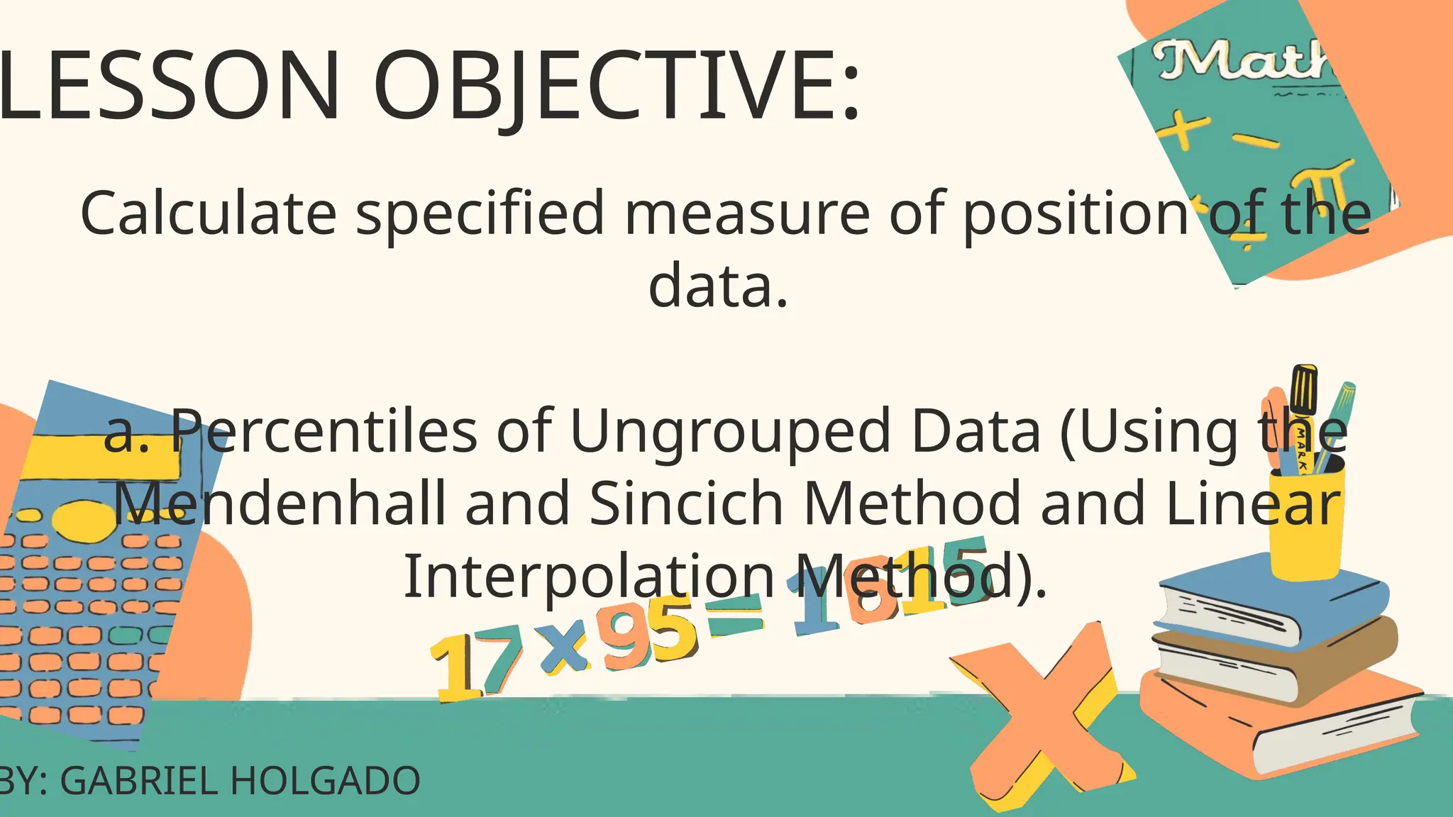 BY: GABRIEL HOLGADO
LESSON OBJECTIVE:
Calculate specified measure of position of the
data.
a. Percentiles of Ungrouped Data (Using the
Mendenhall and Sincich Method and Linear
Interpolation Method).