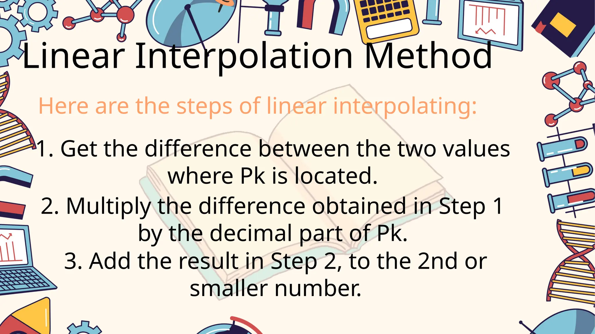 Linear Interpolation Method
1. Get the difference between the two values
where Pk is located.
2. Multiply the difference obtained in Step 1
by the decimal part of Pk.
3. Add the result in Step 2, to the 2nd or
smaller number.
Here are the steps of linear interpolating: