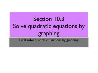 Section 10.3
Solve quadratic equations by
          graphing
  I will solve quadratic functions by graphing.
 