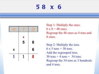 58 x 6 Step 1: Multiply the ones. 6 x 8 = 48 ones.  Regroup the 48 ones as 4 tens and 8 ones. Step 2: Multiply the tens.  6 x 5 tens = 30 tens.  Add the regrouped tens.  30 tens + 4 tens =  34 tens.  Regroup the 34 tens as 3 hundreds and 4 tens.  H T O 4 5 8 x 6 1 1 8 