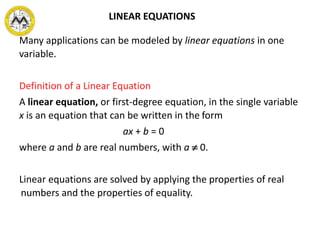 LINEAR EQUATIONS
Many applications can be modeled by linear equations in one
variable.
Definition of a Linear Equation
A linear equation, or first-degree equation, in the single variable
x is an equation that can be written in the form
ax + b = 0
where a and b are real numbers, with a  0.
Linear equations are solved by applying the properties of real
numbers and the properties of equality.
 