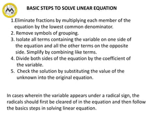 BASIC STEPS TO SOLVE LINEAR EQUATION
1.Eliminate fractions by multiplying each member of the
equation by the lowest common denominator.
2. Remove symbols of grouping.
3. Isolate all terms containing the variable on one side of
the equation and all the other terms on the opposite
side. Simplify by combining like terms.
4. Divide both sides of the equation by the coefficient of
the variable.
5. Check the solution by substituting the value of the
unknown into the original equation.
In cases wherein the variable appears under a radical sign, the
radicals should first be cleared of in the equation and then follow
the basics steps in solving linear equation.
 