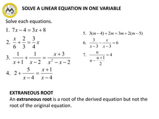 Solve each equations.
4
1
4
5
2.4
2
3
2
1
1
1
.3
4
3
3
2
6
.2
8347.1
2













x
x
x
xx
x
xx
x
x
xx
EXTRANEOUS ROOT
An extraneous root is a root of the derived equation but not the
root of the original equation.
4
2
1u
u
u
7.
6
33
3
.6
)5(232)4(3.5








x
x
x
mmmm
SOLVE A LINEAR EQUATION IN ONE VARIABLE
 