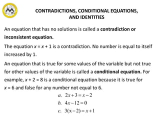 An equation that has no solutions is called a contradiction or
inconsistent equation.
The equation x = x + 1 is a contradiction. No number is equal to itself
increased by 1.
An equation that is true for some values of the variable but not true
for other values of the variable is called a conditional equation. For
example, x + 2 = 8 is a conditional equation because it is true for
x = 6 and false for any number not equal to 6.
CONTRADICTIONS, CONDITIONAL EQUATIONS,
AND IDENTITIES
12)3(x.
0124.
232.



xc
xb
xxa
 