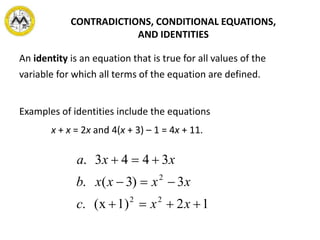 An identity is an equation that is true for all values of the
variable for which all terms of the equation are defined.
Examples of identities include the equations
x + x = 2x and 4(x + 3) – 1 = 4x + 11.
CONTRADICTIONS, CONDITIONAL EQUATIONS,
AND IDENTITIES
121)(x.
3)3(.
3443.
22
2



xxc
xxxxb
xxa
 