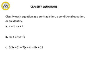 CLASSIFY EQUATIONS
Classify each equation as a contradiction, a conditional equation,
or an identity.
a. x + 1 = x + 4
b. 4x + 3 = x – 9
c. 5(3x – 2) – 7(x – 4) = 8x + 18
 