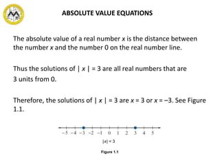 The absolute value of a real number x is the distance between
the number x and the number 0 on the real number line.
Thus the solutions of | x | = 3 are all real numbers that are
3 units from 0.
Therefore, the solutions of | x | = 3 are x = 3 or x = –3. See Figure
1.1.
|x| = 3
Figure 1.1
ABSOLUTE VALUE EQUATIONS
 