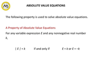 The following property is used to solve absolute value equations.
A Property of Absolute Value Equations
For any variable expression E and any nonnegative real number
k,
| E | = k if and only if E = k or E = –k
ABSOLUTE VALUE EQUATIONS
 