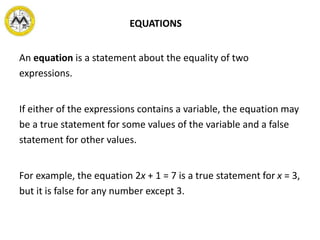 EQUATIONS
An equation is a statement about the equality of two
expressions.
If either of the expressions contains a variable, the equation may
be a true statement for some values of the variable and a false
statement for other values.
For example, the equation 2x + 1 = 7 is a true statement for x = 3,
but it is false for any number except 3.
 