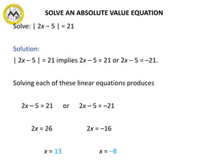 SOLVE AN ABSOLUTE VALUE EQUATION
Solve: | 2x – 5 | = 21
Solution:
| 2x – 5 | = 21 implies 2x – 5 = 21 or 2x – 5 = –21.
Solving each of these linear equations produces
2x – 5 = 21 or 2x – 5 = –21
2x = 26 2x = –16
x = 13 x = –8
 