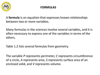 A formula is an equation that expresses known relationships
between two or more variables.
Many formulas in the sciences involve several variables, and it is
often necessary to express one of the variables in terms of the
others.
Table 1.2 lists several formulas from geometry.
The variable P represents perimeter, C represents circumference
of a circle, A represents area, S represents surface area of an
enclosed solid, and V represents volume.
FORMULAS
 