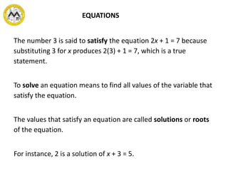 The number 3 is said to satisfy the equation 2x + 1 = 7 because
substituting 3 for x produces 2(3) + 1 = 7, which is a true
statement.
To solve an equation means to find all values of the variable that
satisfy the equation.
The values that satisfy an equation are called solutions or roots
of the equation.
For instance, 2 is a solution of x + 3 = 5.
EQUATIONS
 