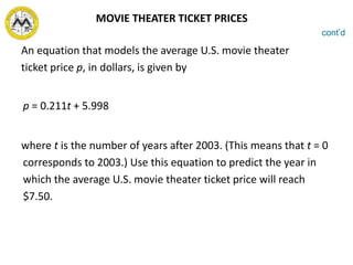 An equation that models the average U.S. movie theater
ticket price p, in dollars, is given by
p = 0.211t + 5.998
where t is the number of years after 2003. (This means that t = 0
corresponds to 2003.) Use this equation to predict the year in
which the average U.S. movie theater ticket price will reach
$7.50.
cont’d
MOVIE THEATER TICKET PRICES
 