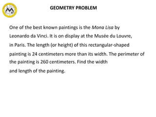 One of the best known paintings is the Mona Lisa by
Leonardo da Vinci. It is on display at the Musée du Louvre,
in Paris. The length (or height) of this rectangular-shaped
painting is 24 centimeters more than its width. The perimeter of
the painting is 260 centimeters. Find the width
and length of the painting.
GEOMETRY PROBLEM
 